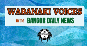 Image with turquoise background and text that reads Wabanaki Voices in the Bangor Daily News. Also includes the logo fro the Wabanaki Alliance