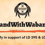 Graphic with Wabanaki Alliance logo and text #StandWithWabanaki and Testify in support of LD 395 and LD 785
